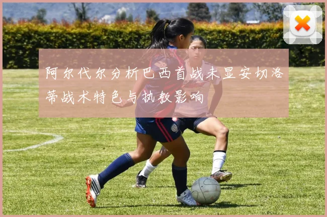 阿尔代尔分析巴西首战未显安切洛蒂战术特色与执教影响