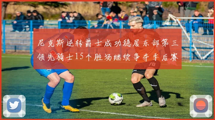 尼克斯逆转爵士成功稳居东部第三领先骑士15个胜场继续争夺季后赛优势