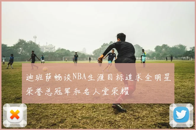 迪班萨畅谈NBA生涯目标追求全明星荣誉总冠军和名人堂荣耀