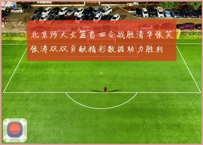 北京师大女篮首回合战胜清华张笑张涛双双贡献精彩数据助力胜利