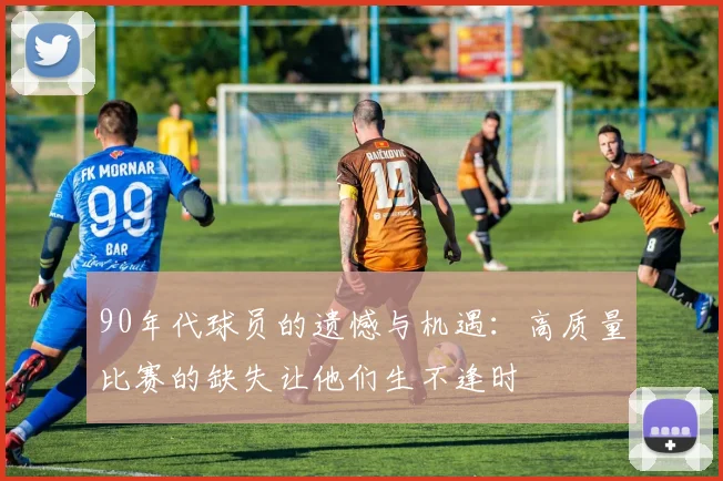 90年代球员的遗憾与机遇：高质量比赛的缺失让他们生不逢时