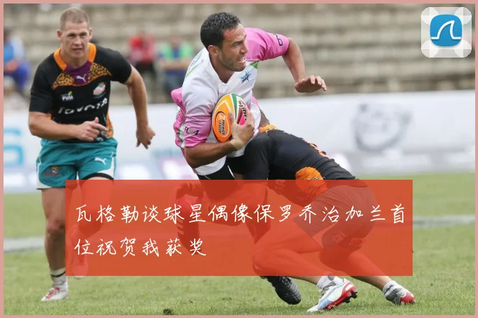 瓦格勒谈球星偶像保罗乔治加兰首位祝贺我获奖