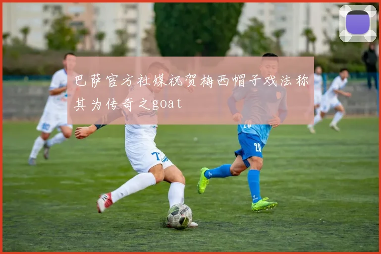 巴萨官方社媒祝贺梅西帽子戏法称其为传奇之goat