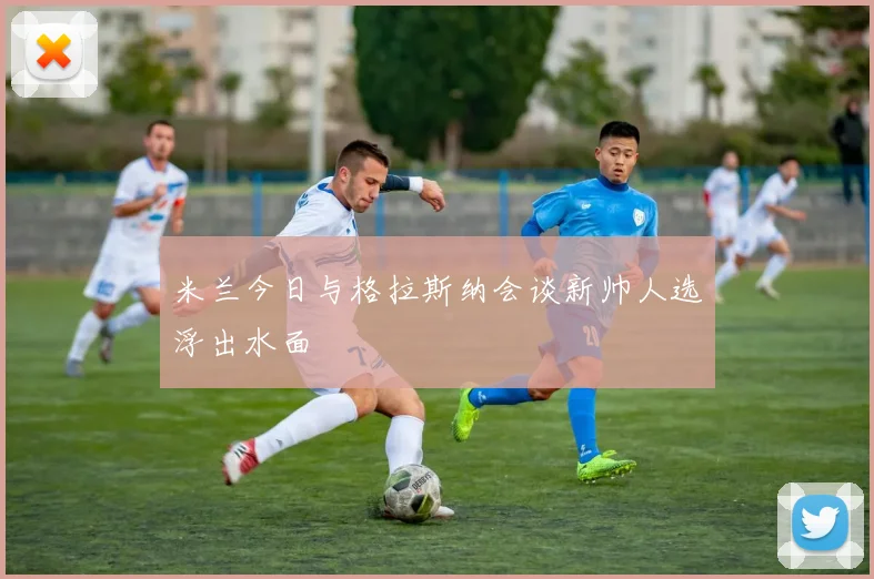 米兰今日与格拉斯纳会谈新帅人选浮出水面