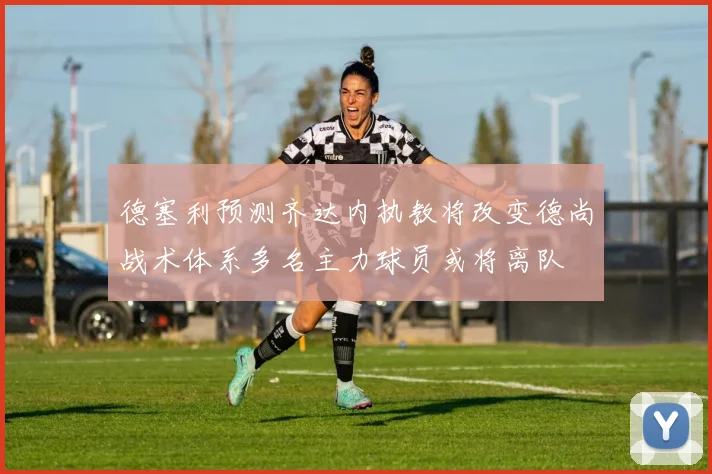 德塞利预测齐达内执教将改变德尚战术体系多名主力球员或将离队