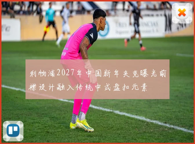 利物浦2027年中国新年夹克曝光前襟设计融入传统中式盘扣元素