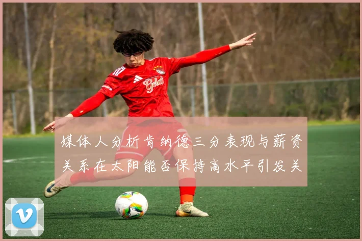 媒体人分析肯纳德三分表现与薪资关系在太阳能否保持高水平引发关注
