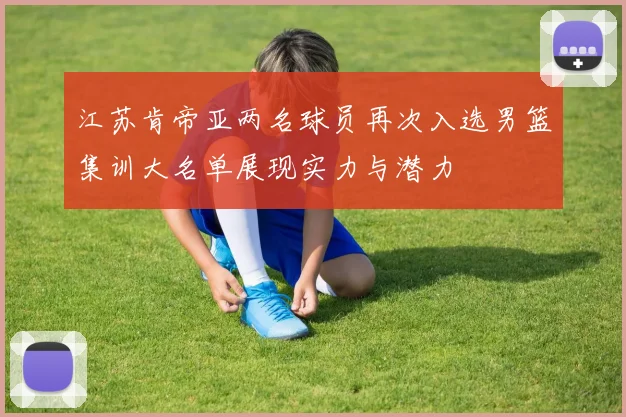 江苏肯帝亚两名球员再次入选男篮集训大名单展现实力与潜力