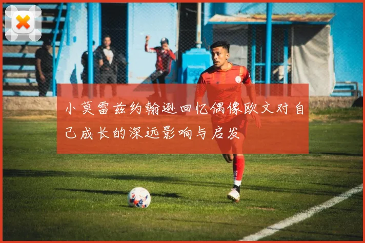 小莫雷兹约翰逊回忆偶像欧文对自己成长的深远影响与启发