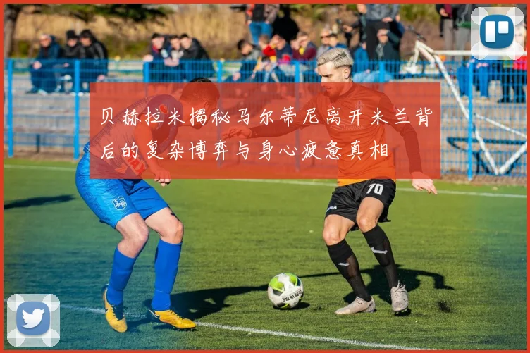 贝赫拉米揭秘马尔蒂尼离开米兰背后的复杂博弈与身心疲惫真相