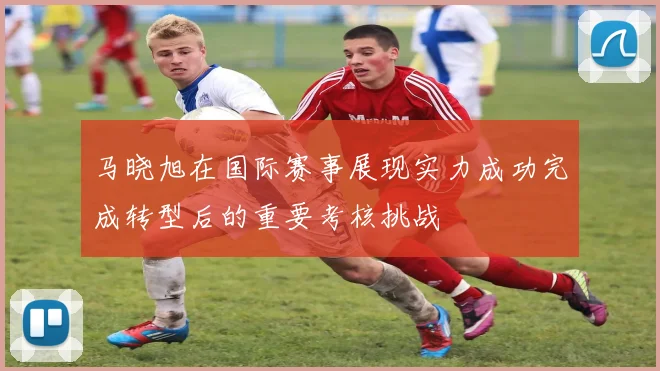 马晓旭在国际赛事展现实力成功完成转型后的重要考核挑战