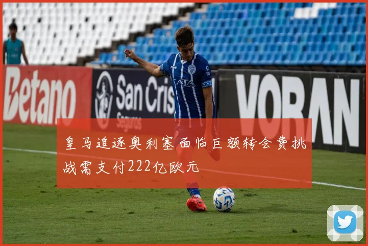 皇马追逐奥利塞面临巨额转会费挑战需支付222亿欧元