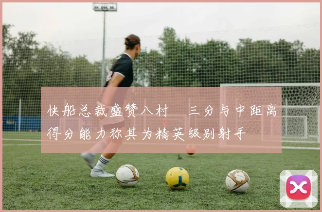 快船总裁盛赞八村塁三分与中距离得分能力称其为精英级别射手