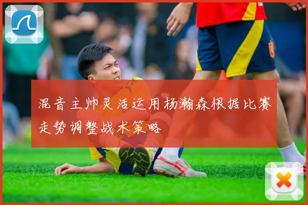 混音主帅灵活运用杨瀚森根据比赛走势调整战术策略