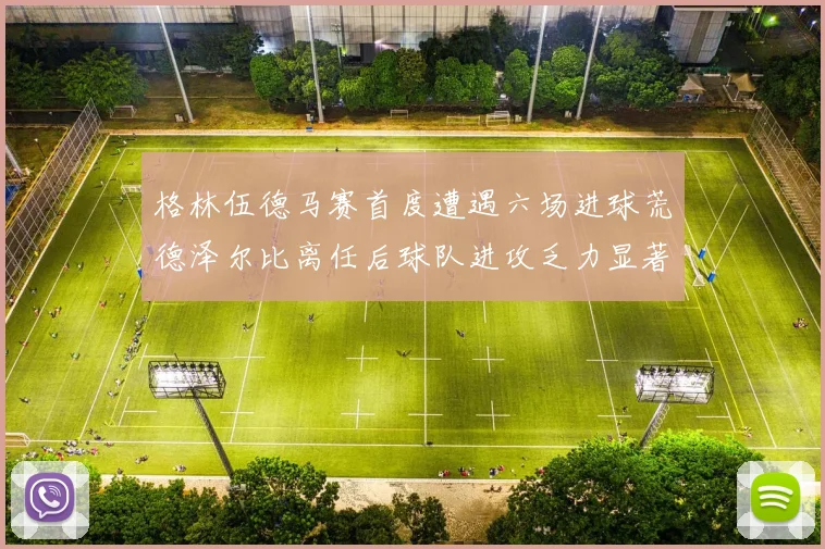 格林伍德马赛首度遭遇六场进球荒德泽尔比离任后球队进攻乏力显著