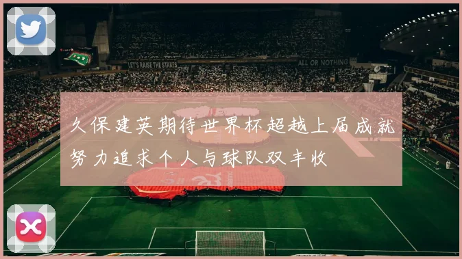 久保建英期待世界杯超越上届成就努力追求个人与球队双丰收