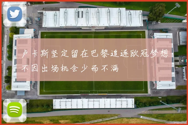 卢卡斯坚定留在巴黎追逐欧冠梦想不因出场机会少而不满