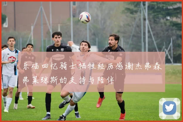 乐福回忆骑士牺牲经历感谢杰弗森弗莱琼斯的支持与陪伴