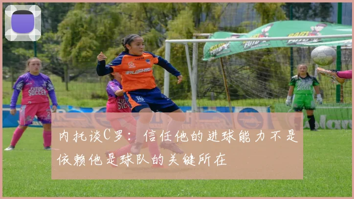 内托谈C罗：信任他的进球能力不是依赖他是球队的关键所在