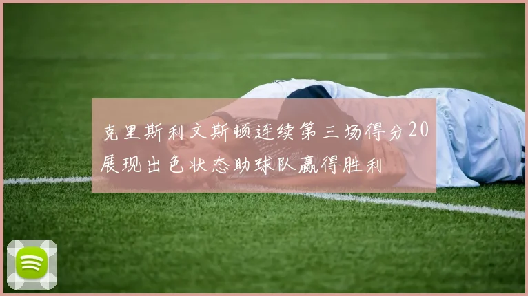 克里斯利文斯顿连续第三场得分20展现出色状态助球队赢得胜利