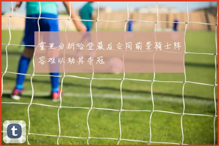 霍里分析哈登最后合同前景骑士阵容难以助其夺冠