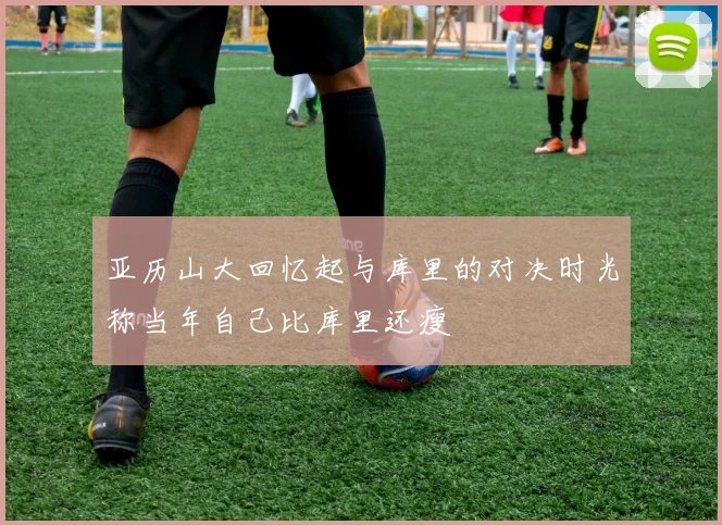 亚历山大回忆起与库里的对决时光称当年自己比库里还瘦