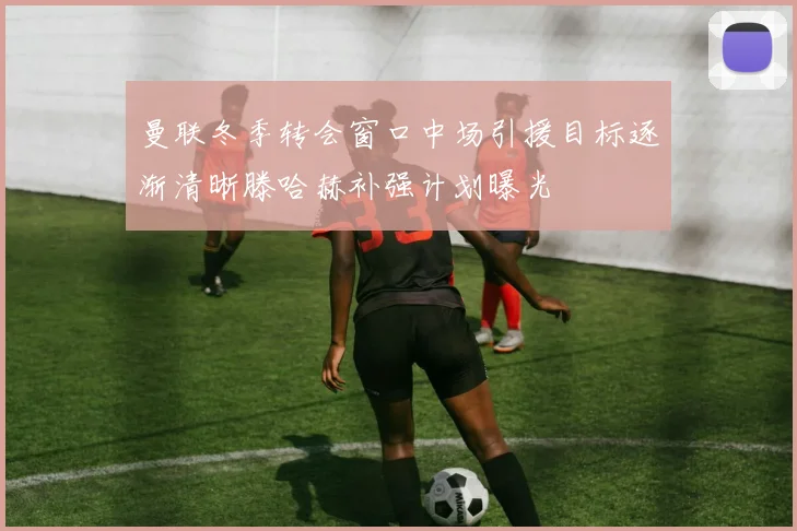 曼联冬季转会窗口中场引援目标逐渐清晰滕哈赫补强计划曝光